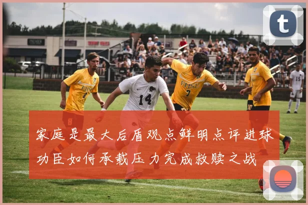 家庭是最大后盾观点鲜明点评进球功臣如何承载压力完成救赎之战